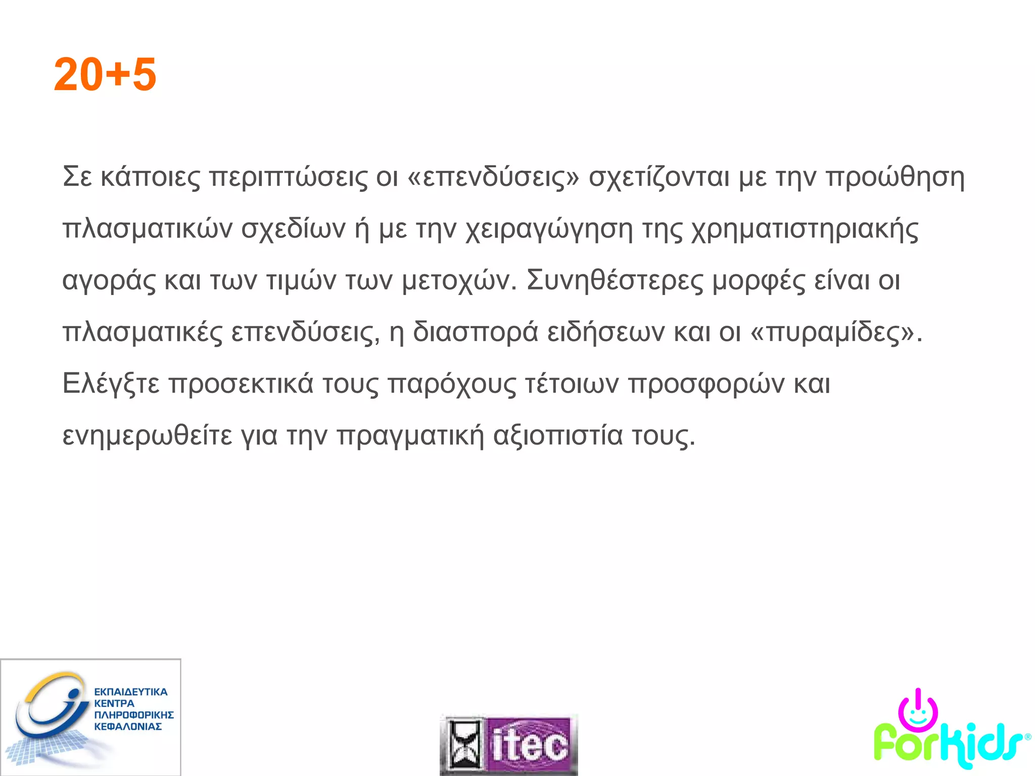 20+5 Σε κάποιες περιπτώσεις οι «επενδύσεις» σχετίζονται με την προώθηση πλασματικών σχεδίων ή με την χειραγώγηση της χρηματιστηριακής αγοράς και των τιμών των μετοχών. Συνηθέστερες μορφές είναι οι πλασματικές επενδύσεις, η διασπορά ειδήσεων και οι «πυραμίδες».  Ελέγξτε προσεκτικά τους παρόχους τέτοιων προσφορών και ενημερωθείτε για την πραγματική αξιοπιστία τους. 