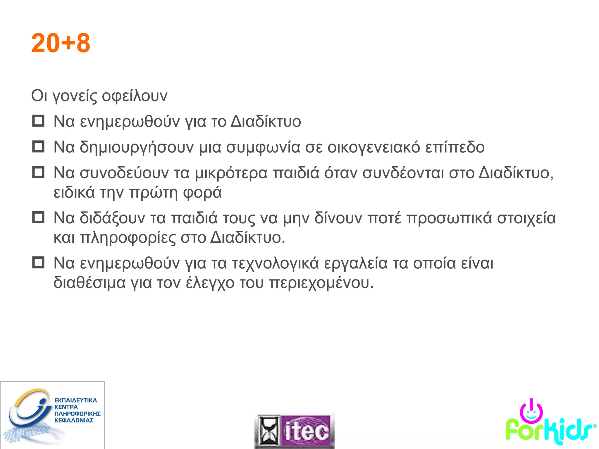 Οι γονείς οφείλουν  Να ενημερωθούν για το Διαδίκτυο Να δημιουργήσουν μια συμφωνία σε οικογενειακό επίπεδο Να συνοδεύουν τα μικρότερα παιδιά όταν συνδέονται στο Διαδίκτυο, ειδικά την πρώτη φορά Να διδάξουν τα παιδιά τους να μην δίνουν ποτέ προσωπικά στοιχεία και πληροφορίες στο Διαδίκτυο . Να ενημερωθούν για τα τεχνολογικά εργαλεία τα οποία είναι διαθέσιμα για τον έλεγχο του περιεχομένου .   20+8 