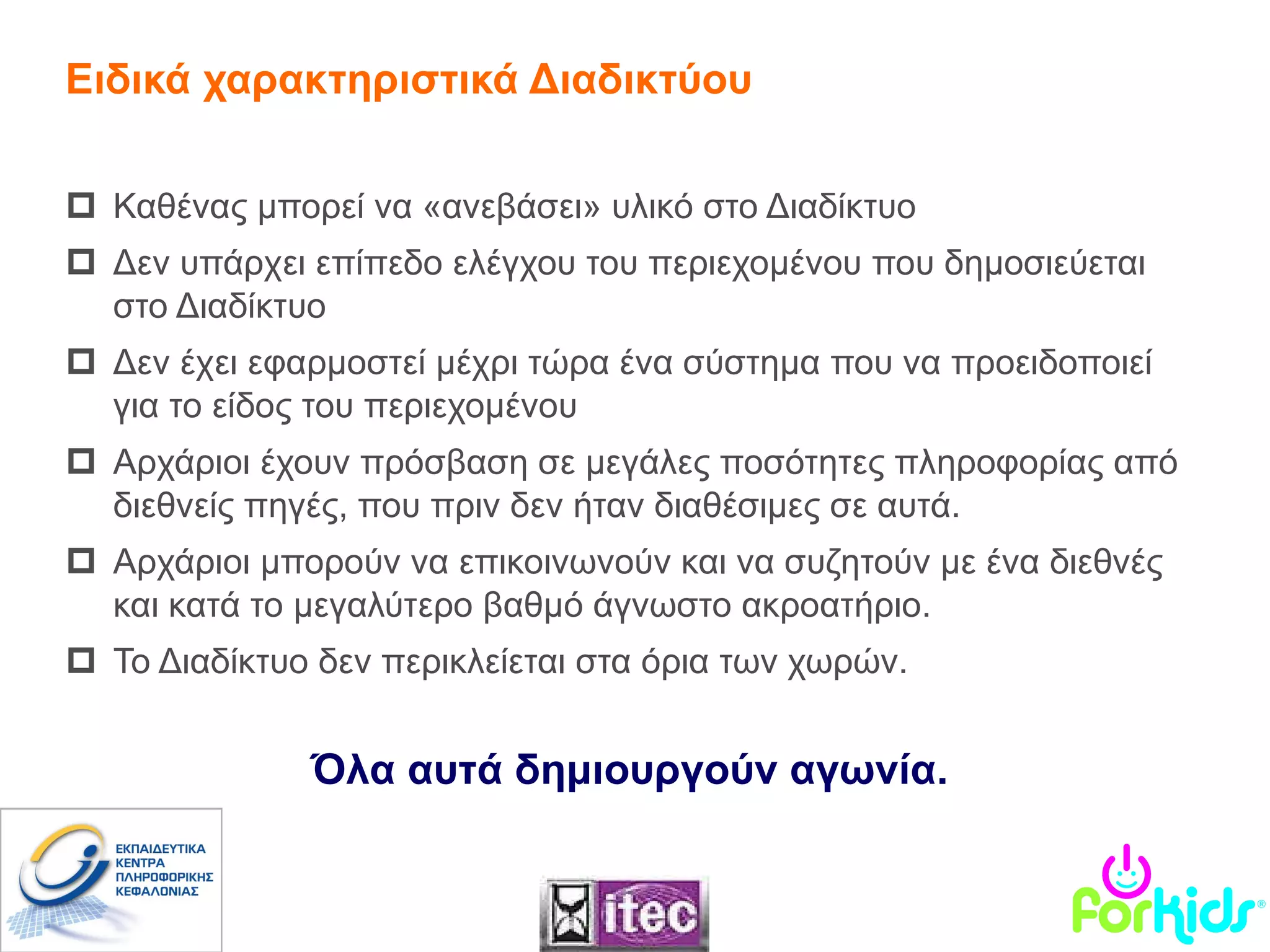 Καθένας μπορεί να «ανεβάσει» υλικό στο Διαδίκτυο Δεν υπάρχει επίπεδο ελέγχου του περιεχομένου που δημοσιεύεται στο Διαδίκτυο Δεν έχει εφαρμοστεί μέχρι τώρα ένα σύστημα που να προειδοποιεί για το είδος του περιεχομένου Αρχάριοι έχουν πρόσβαση σε μεγάλες ποσότητες πληροφορίας από διεθνείς πηγές, που πριν δεν ήταν διαθέσιμες σε αυτά. Αρχάριοι μπορούν να επικοινωνούν και να συζητούν με ένα διεθνές και κατά το μεγαλύτερο βαθμό άγνωστο ακροατήριο. Το Διαδίκτυο   δεν περικλείεται στα όρια των χωρών. Ειδικά χαρακτηριστικά Διαδικτύου Όλα αυτά δημιουργούν αγωνία. 