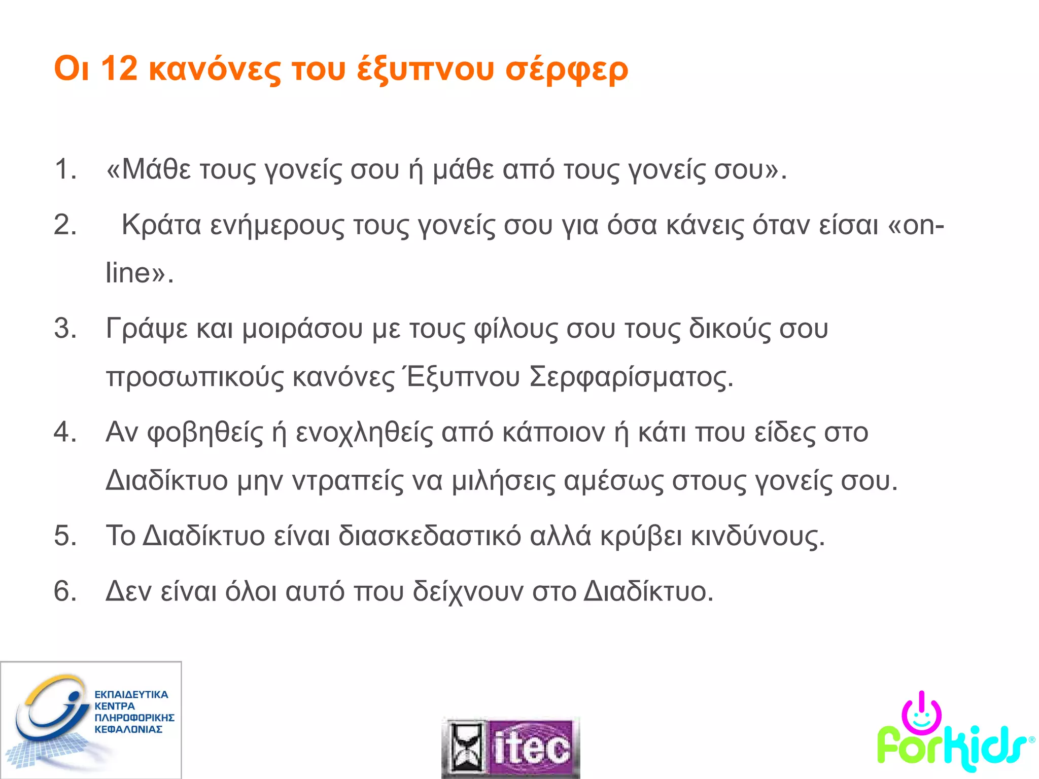 Οι 12 κανόνες του έξυπνου σέρφερ «Μάθε τους γονείς σου ή μάθε από τους γονείς σου».  Κράτα ενήμερους τους γονείς σου για όσα κάνεις όταν είσαι « on-line ». Γράψε και μοιράσου με τους φίλους σου τους δικούς σου προσωπικούς κανόνες Έξυπνου Σερφαρίσματος. Αν φοβηθείς ή ενοχληθείς από κάποιον ή κάτι που είδες στο Διαδίκτυο μην ντραπείς να μιλήσεις αμέσως στους γονείς σου.   Το Διαδίκτυο είναι διασκεδαστικό αλλά κρύβει κινδύνους.  Δεν είναι όλοι αυτό που δείχνουν στο Διαδίκτυο.  