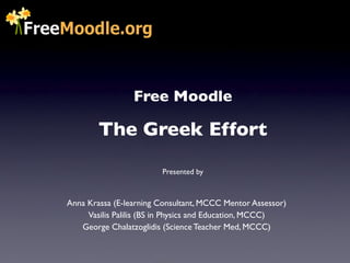 Free Moodle

        The Greek Effort
                        Presented by



Anna Krassa (E-learning Consultant, MCCC Mentor Assessor)
     Vasilis Palilis (BS in Physics and Education, MCCC)
   George Chalatzoglidis (Science Teacher Med, MCCC)
 