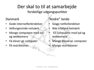 Der skal to til at samarbejde
               forskellige udgangspunkter
Danmark                                ”Andre” lande
• Gode internetforbindelser            • Svage netforbindelser
• Velfungerende netværk                • Ikke trådløse netværk
• Mange computere med lyd              • Få computere med lyd og
  og webkamera                           webkamera
• Få elever pr. computer               • Mange elever pr. computer
• Få restriktioner                     • Mange restriktioner




                     Jan Brauer - CFU - UCSyddanmark
 