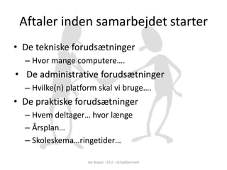 Aftaler inden samarbejdet starter
• De tekniske forudsætninger
  – Hvor mange computere….
• De administrative forudsætninger
  – Hvilke(n) platform skal vi bruge….
• De praktiske forudsætninger
  – Hvem deltager… hvor længe
  – Årsplan…
  – Skoleskema…ringetider…

                   Jan Brauer - CFU - UCSyddanmark
 