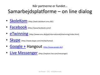 Når partnerne er fundet…
    Samarbejdsplatforme – on line dialog
•   SkoleKom (http://web.skolekom.emu.dk/)
•   Facebook (http://www.facebook.com/)
•   eTwinning (http://www.emu.dk/gsk/internationalt/etwinning/index.html)
•   Skype (http://www.skype.com/intl/da/home/)
•   Google + Hangout (http://www.google.dk/)
•   Live Messenger (http://explore.live.com/messenger)



                                Jan Brauer - CFU - UCSyddanmark
 