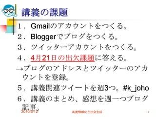 講義の課題
１．Gmailのアカウントをつくる。
２．Bloggerでブログをつくる。
３．ツイッターアカウントをつくる。
４．4月21日の出欠課題に答える。
→ブログのアドレスとツイッターのアカ
 ウントを登録。
５．講義関連ツイートを週3つ。#k_joho
６．講義のまとめ、感想を週一つブログ
 記事。
 2010/5/12 高度情報化と社会生活 11
 