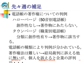 先々週の補足
電話帳の著作権についての判例
  ハローページ（50音別電話帳）
      創作性なし→著作物にあたらない。
  タウンページ（職業別電話帳）
      分類に創作性有り→著作物に該当す
る。
電話帳の種類により判例が分かれている。
著作権法は難しい→結局裁判に訴える他
に無いが、個人を訴えると企業の評判 12
 2010/5/12  高度情報化と社会生活
 