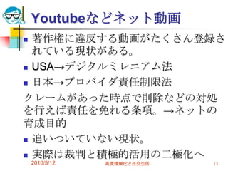 Youtubeなどネット動画
 著作権に違反する動画がたくさん登録さ
  れている現状がある。
 USA→デジタルミレニアム法

 日本→プロバイダ責任制限法

クレームがあった時点で削除などの対処
を行えば責任を免れる条項。→ネットの
育成目的
 追いついていない現状。

 実際は裁判と積極的活用の二極化へ
    2010/5/12   高度情報化と社会生活   13
 