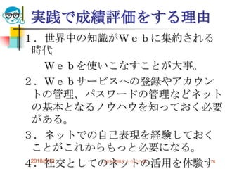 実践で成績評価をする理由
１．世界中の知識がＷｅｂに集約される
 時代
      Ｗｅｂを使いこなすことが大事。
２．Ｗｅｂサービスへの登録やアカウン
 トの管理、パスワードの管理などネット
 の基本となるノウハウを知っておく必要
 がある。
３．ネットでの自己表現を経験しておく
 ことがこれからもっと必要になる。
４．社交としてのネットの活用を体験す
 2010/5/12  高度情報化と社会生活 14
 
