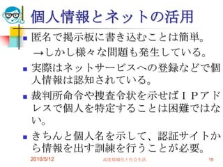 個人情報とネットの活用
   匿名で掲示板に書き込むことは簡単。
    →しかし様々な問題も発生している。
   実際はネットサービスへの登録などで個
    人情報は認知されている。
   裁判所命令や捜査令状を示せばＩＰアド
    レスで個人を特定することは困難ではな
    い。
   きちんと個人名を示して、認証サイトか
    ら情報を出す訓練を行うことが必要。
    2010/5/12   高度情報化と社会生活   15
 