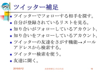 ツイッター補足
   ツイッターでフォローする相手を探す。
   自分が登録されているリストを見る。
   知り合いがフォローしているアカウント。
   知り合いをフォローしているアカウント。
   ツイッターの友達をさがす機能→メール
    アドレスから検索する。
   ツイッター検索を使う。
   友達に聞く。
    2010/5/12   高度情報化と社会生活   16
 