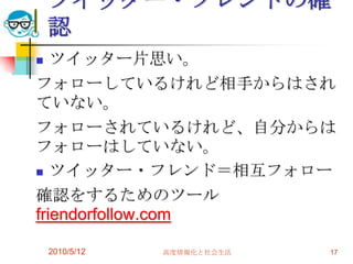 ツイッター・フレンドの確
    認
  ツイッター片思い。
フォローしているけれど相手からはされ
ていない。
フォローされているけれど、自分からは
フォローはしていない。
 ツイッター・フレンド＝相互フォロー

確認をするためのツール
friendorfollow.com

    2010/5/12   高度情報化と社会生活   17
 
