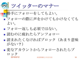 ツイッターのマナー
   勝手にフォローをしてもよい。
   フォローの際に声をかけてもかけなくても
    よい。
   フォロー返しも必須ではない。
   読むのに疲れたらアンフォロー
   読まれたくなければブロック（あまり意味
    がない？）
   変なアカウントからフォローされたらブ
    ロック
     2010/5/12   高度情報化と社会生活   18
 