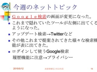今週のネットトピック
   Ｇｏｏｇｌｅ検索の画面が変更になった。
   これまで隠れていたツールが左側に出てくる
    ようになった。
   アップデート検索→Twitterなど
   その他これまで提案されてきた様々な検索機
    能が表に出てきた。
   ログインして使うGoogle検索
    履歴機能に注意→プライバシー

    2010/5/12   高度情報化と社会生活   19
 