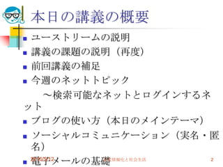 本日の講義の概要
 ユーストリームの説明
 講義の課題の説明（再度）

 前回講義の補足

 今週のネットトピック

      ～検索可能なネットとログインするネ
ット
 ブログの使い方（本日のメインテーマ）

 ソーシャルコミュニケーション（実名・匿
  名）
 電子メールの基礎
  2010/5/12 高度情報化と社会生活 2
 