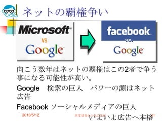 ネットの覇権争い




向こう数年はネットの覇権はこの2者で争う
事になる可能性が高い。
Google 検索の巨人 パワーの源はネット
広告
Facebook ソーシャルメディアの巨人
 2010/5/12
                いよいよ広告へ本格
            高度情報化と社会生活   21
 
