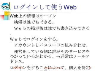 ログインして使うWeb
Web上の情報はオープン
  検索は誰でもできる。
  Ｗｅｂの掲示板は誰でも書き込みできる
。
Ｗｅｂでログインをする。
  アカウントとパスワードの組み合わせ。
  運営をしている側に誰がそのサービスを
つかっているかわかる。→通常はメールア
ドレス。
ログインをすることによって、個人を特定
 2010/5/12 高度情報化と社会生活 23
 