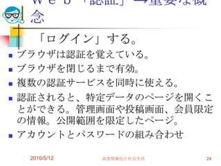 Ｗｅｂ「認証」→重要な概
     念
     「ログイン」する。
   ブラウザは認証を覚えている。
   ブラウザを閉じるまで有効。
   複数の認証サービスを同時に使える。
   認証されると、特定データのページを開くこ
    とができる。管理画面や投稿画面、会員限定
    の情報。公開範囲を限定したページ。
   アカウントとパスワードの組み合わせ

     2010/5/12   高度情報化と社会生活   24
 