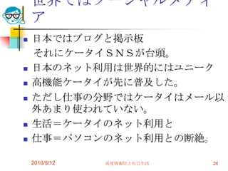 世界ではソーシャルメディ
    ア
   日本ではブログと掲示板
    それにケータイＳＮＳが台頭。
   日本のネット利用は世界的にはユニーク
   高機能ケータイが先に普及した。
   ただし仕事の分野ではケータイはメール以
    外あまり使われていない。
   生活＝ケータイのネット利用と
   仕事＝パソコンのネット利用との断絶。

    2010/5/12   高度情報化と社会生活   26
 