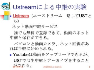 Ustreamによる中継の実験
 Ustream（ユーストリーム 略してUSTと
  も)
 ネット動画中継サービス
   誰でも無料で登録できて、動画のネット
中継と保存ができる。
   パソコンと動画カメラ、ネット回線があ
れば手軽に始められる。
 Youtubeは動画をアップロードできるが、

   USTでは生中継とアーカイブをすること
  ができる。
  2010/5/12  高度情報化と社会生活 3
 