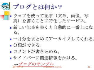 ブログとは何か？
   ウェブを使って記事（文章、画像、写
    真）を書くことに特化したサービス。
   新しい記事を書くと自動的に一番上にな
    る。
   一月分をまとめてアーカイブしてくれる。
   分類ができる。
   コメントが書き込める。
   サイドバーに関連情報をかける。
     →ブログのサンプル
    2010/5/12 高度情報化と社会生活 30
 