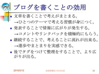 ブログを書くことの効用
   文章を書くことで考えがまとまる。
    →ひとつのテーマで考える習慣が身につく。
   発表することで情報に広がりが発生する。
    →コメントやリンクバックを積極的にもらう。
   継続することで、考えることに流れが出来る。
    →進歩やまとまりを実感できる。
   後でタグをつけて整理をすることで、より広
    がりが出る。


    2010/5/12   高度情報化と社会生活   32
 