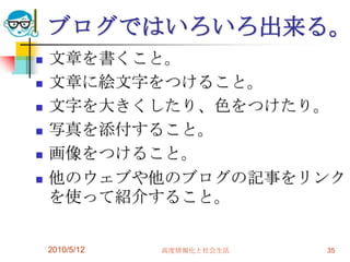 ブログではいろいろ出来る。
   文章を書くこと。
   文章に絵文字をつけること。
   文字を大きくしたり、色をつけたり。
   写真を添付すること。
   画像をつけること。
   他のウェブや他のブログの記事をリンク
    を使って紹介すること。


    2010/5/12   高度情報化と社会生活   35
 