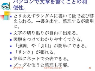 パソコンで文章を書くことの利
    便性。
   とりあえずランダムに書いて後で並び替
    えられる。→書き出す、整理するが簡単
    に。
   文字の切り貼りが自由に出来る。
   図解をつけてわかりやすくできる。
   「強調」や「引用」が簡単にできる。
   「リンク」が張れる。
   簡単にネットで公表できる。
   ブログを使うと整理も不要。
    2010/5/12 高度情報化と社会生活 36
 