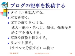 ブログの記事を投稿する
 タイトルを記入する。
 本文を書く。

 文字の飾りをつける。

  拡大・縮小・色つけ、斜体、強調など
  絵文字を挿入する。
 写真や画像を挿入する。

 リンクを張る。

（ラベルで分類する）→後で
    2010/5/12   高度情報化と社会生活   38
 