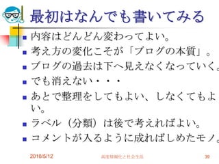 最初はなんでも書いてみる
   内容はどんどん変わってよい。
   考え方の変化こそが「ブログの本質」。
   ブログの過去は下へ見えなくなっていく。
   でも消えない・・・
   あとで整理をしてもよい、しなくてもよ
    い。
   ラベル（分類）は後で考えればよい。
   コメントが入るように成ればしめたモノ。
    2010/5/12   高度情報化と社会生活   39
 
