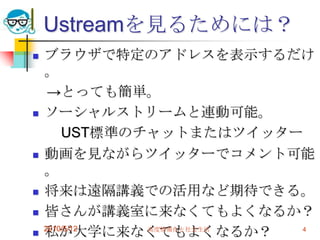 Ustreamを見るためには？
   ブラウザで特定のアドレスを表示するだけ
    。
     →とっても簡単。
   ソーシャルストリームと連動可能。
        UST標準のチャットまたはツイッター
   動画を見ながらツイッターでコメント可能
    。
   将来は遠隔講義での活用など期待できる。
   皆さんが講義室に来なくてもよくなるか？
   私が大学に来なくてもよくなるか？
    2010/5/12  高度情報化と社会生活 4
 