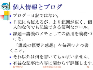 個人情報とブログ
 ブログ＝日記ではない。
 日記にも使えるが、より範囲が広く、個
  人的な何でも記録できる便利なツール。
 課題＝講義のメモとしての活用を義務づ
  ける。
  「講義の概要と感想」を毎週ひとつ書
くこと。
 それ以外は何を書いてもかまいません、

 有益な記事は内容に関わらず評価します。
    2010/5/12   高度情報化と社会生活   40
 