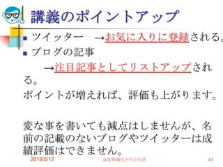 講義のポイントアップ
 ツイッター →お気に入りに登録される。
 ブログの記事

   →注目記事としてリストアップされ
る。
ポイントが増えれば、評価も上がります。

変な事を書いても減点はしませんが、名
前の記載のないブログやツイッターは成
績評価はできません。
    2010/5/12   高度情報化と社会生活   41
 