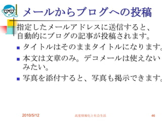 メールからブログへの投稿
指定したメールアドレスに送信すると、
自動的にブログの記事が投稿されます。
 タイトルはそのままタイトルになります。

 本文は文章のみ。デコメールは使えない
  みたい。
 写真を添付すると、写真も掲示できます。




2010/5/12   高度情報化と社会生活   46
 