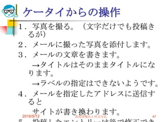 ケータイからの操作
１．写真を撮る。（文字だけでも投稿き
   るが）
２．メールに撮った写真を添付します。
３．メールの文章を書きます。
      →タイトルはそのままタイトルにな
   ります。
      →ラベルの指定はできないようです。
４．メールを指定したアドレスに送信す
   ると
      サイトが書き換わります。
 2010/5/12  高度情報化と社会生活 47
 