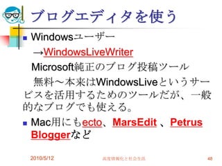 ブログエディタを使う
 Windowsユーザー
  →WindowsLiveWriter
  Microsoft純正のブログ投稿ツール
  無料～本来はWindowsLiveというサー
ビスを活用するためのツールだが、一般
的なブログでも使える。
 Mac用にもecto、MarsEdit 、Petrus
  Bloggerなど

    2010/5/12   高度情報化と社会生活   48
 