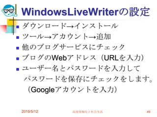 WindowsLiveWriterの設定
   ダウンロード→インストール
   ツール→アカウント→追加
   他のブログサービスにチェック
   ブログのWebアドレス（URLを入力）
   ユーザー名とパスワードを入力して
    パスワードを保存にチェックをします。
    （Googleアカウントを入力）

    2010/5/12   高度情報化と社会生活   49
 