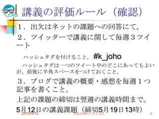 講義の評価ルール（確認）
１．出欠はネットの課題への回答にて。
２．ツイッターで講義に関して毎週３ツイ
ート
 ハッシュタグを付けること。 #k_joho
 ハッシュタグは一つのツイート中のどこにあってもよい
が、前後に半角スペースをつけておくこと。
３．ブログで講義の概要・感想を毎週１つ
記事を書くこと。
上記の課題の締切は翌週の講義時間まで。
5月12日の講義課題（締切5月19日13時） 5
 2010/5/12 高度情報化と社会生活
 