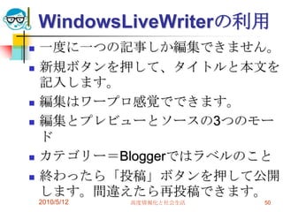 WindowsLiveWriterの利用
   一度に一つの記事しか編集できません。
   新規ボタンを押して、タイトルと本文を
    記入します。
   編集はワープロ感覚でできます。
   編集とプレビューとソースの3つのモー
    ド
   カテゴリー＝Bloggerではラベルのこと
   終わったら「投稿」ボタンを押して公開
    します。間違えたら再投稿できます。
    2010/5/12   高度情報化と社会生活   50
 