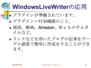 WindowsLiveWriterの応用
   プラグインが準備されています。
   プラグイン＝付加機能のこと。
   地図、動画、Amazon、Ｗｅｂのサムネ
    イルなど。
   リンクなどを用いたブログの記事をワー
    プロ感覚で簡単に作成をすることができ
    ます。


    2010/5/12   高度情報化と社会生活   51
 