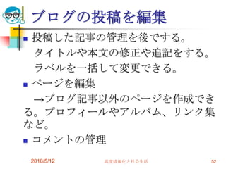 ブログの投稿を編集
 投稿した記事の管理を後でする。
  タイトルや本文の修正や追記をする。
  ラベルを一括して変更できる。
 ページを編集

  →ブログ記事以外のページを作成でき
る。プロフィールやアルバム、リンク集
など。
 コメントの管理


    2010/5/12   高度情報化と社会生活   52
 