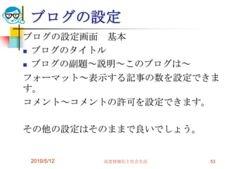 ブログの設定
ブログの設定画面 基本
 ブログのタイトル

 ブログの副題～説明～このブログは～

フォーマット～表示する記事の数を設定できま
す。
コメント～コメントの許可を設定できます。

その他の設定はそのままで良いでしょう。


2010/5/12   高度情報化と社会生活   53
 