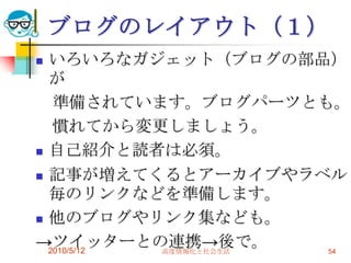 ブログのレイアウト（１）
 いろいろなガジェット（ブログの部品）
  が
   準備されています。ブログパーツとも。
   慣れてから変更しましょう。
 自己紹介と読者は必須。

 記事が増えてくるとアーカイブやラベル
  毎のリンクなどを準備します。
 他のブログやリンク集なども。

→ツイッターとの連携→後で。
  2010/5/12 高度情報化と社会生活 54
 
