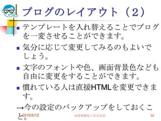 ブログのレイアウト（２）
 テンプレートを入れ替えることでブログ
  を一変させることができます。
 気分に応じて変更してみるのもよいで
  しょう。
 文字のフォントや色、画面背景色なども
  自由に変更をすることができます。
 慣れている人は直接HTMLを変更できま
  す。
→今の設定のバックアップをしておくこ
と。2010/5/12 高度情報化と社会生活 55
 