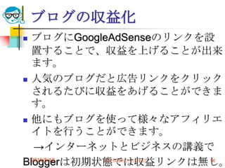 ブログの収益化
 ブログにGoogleAdSenseのリンクを設
  置することで、収益を上げることが出来
  ます。
 人気のブログだと広告リンクをクリック
  されるたびに収益をあげることができま
  す。
 他にもブログを使って様々なアフィリエ
  イトを行うことができます。
   →インターネットとビジネスの講義で
Bloggerは初期状態では収益リンクは無し。
  2010/5/12 高度情報化と社会生活   56
 