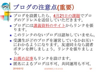 ブログの注意点(重要）
   ブログを設置したら、4月21日の課題でブロ
    グのアドレスを送信していただきます。
   ブログには講義資料のサイトからリンクを張
    ります。
   このリンクのないブログは認知していません。
   受講生がどのブログを運営しているかお互い
    にわかるようになります。友達同士なら読者
    ボタンを押しましょう。リンクを張りましょ
    う。
   お薦め記事もリンクを設けます。
   匿名によるブログは不可、共同運用も不可。
    2010/5/12   高度情報化と社会生活   57
 