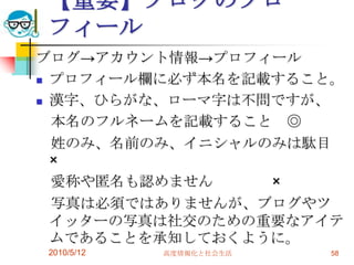 【重要】ブログのプロ
フィール
ブログ→アカウント情報→プロフィール
 プロフィール欄に必ず本名を記載すること。

 漢字、ひらがな、ローマ字は不問ですが、

  本名のフルネームを記載すること ◎
  姓のみ、名前のみ、イニシャルのみは駄目
  ×
  愛称や匿名も認めません    ×
  写真は必須ではありませんが、ブログやツ
  イッターの写真は社交のための重要なアイテ
  ムであることを承知しておくように。
2010/5/12   高度情報化と社会生活   58
 