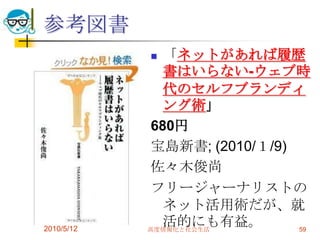 参考図書
              「ネットがあれば履歴
               書はいらない-ウェブ時
               代のセルフブランディ
               ング術」
             680円
             宝島新書; (2010/１/9)
             佐々木俊尚
             フリージャーナリストの
               ネット活用術だが、就
2010/5/12
               活的にも有益。
            高度情報化と社会生活        59
 