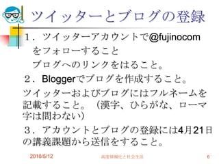 ツイッターとブログの登録
１．ツイッターアカウントで@fujinocom
 をフォローすること
 ブログへのリンクをはること。
２．Bloggerでブログを作成すること。
ツイッターおよびブログにはフルネームを
記載すること。（漢字、ひらがな、ローマ
字は問わない）
３．アカウントとブログの登録には4月21日
の講義課題から送信をすること。
2010/5/12   高度情報化と社会生活   6
 