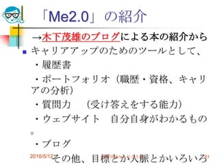 「Me2.0」の紹介
     →木下茂雄のブログによる本の紹介から
   キャリアアップのためのツールとして、
     ・履歴書
     ・ポートフォリオ（職歴・資格、キャリ
    アの分析）
     ・質問力 （受け答えをする能力）
     ・ウェブサイト 自分自身がわかるもの
    。
     ・ブログ
            その他、目標とか人脈とかいろいろ
    2010/5/12    高度情報化と社会生活 61
 