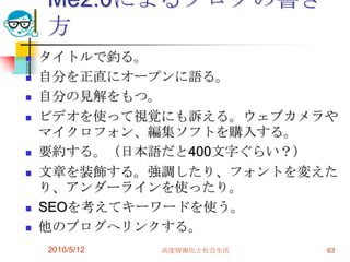Me2.0によるブログの書き
    方
   タイトルで釣る。
   自分を正直にオープンに語る。
   自分の見解をもつ。
   ビデオを使って視覚にも訴える。ウェブカメラや
    マイクロフォン、編集ソフトを購入する。
   要約する。（日本語だと400文字ぐらい？）
   文章を装飾する。強調したり、フォントを変えた
    り、アンダーラインを使ったり。
   SEOを考えてキーワードを使う。
   他のブログへリンクする。
    2010/5/12   高度情報化と社会生活   63
 
